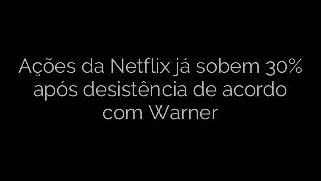 ​Ações da Netflix já sobem 30% após desistência de acordo com Warner 